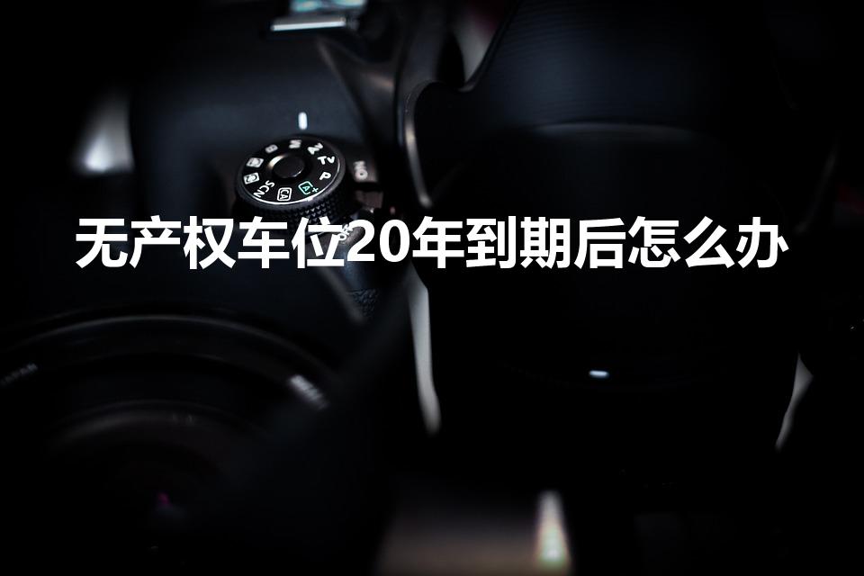 无产权车位20年到期后怎么办（车位使用权20年后归谁）