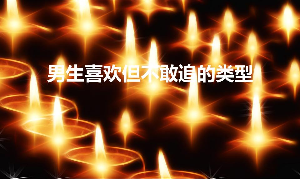 男生喜欢但不敢追的类型（男生不敢追的女生类型）