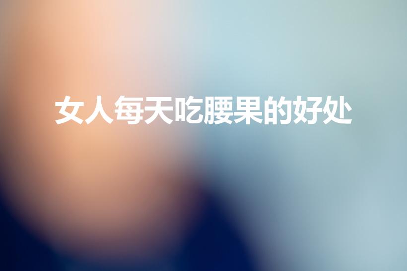女人每天吃腰果的好处（腰果能补肾吗女人每天吃腰果的好处）