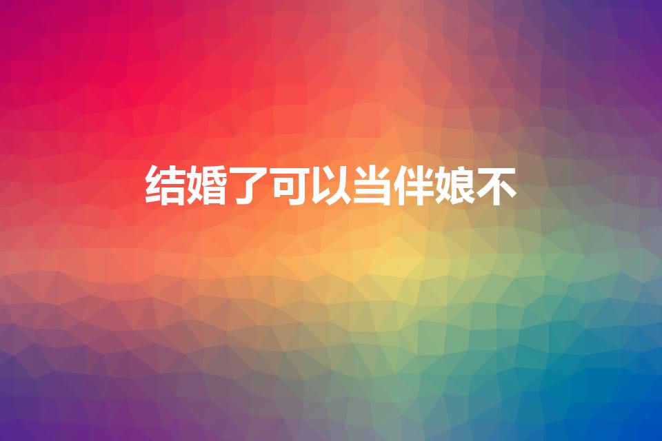 结婚了可以当伴娘不（结婚后可以做伴娘吗）