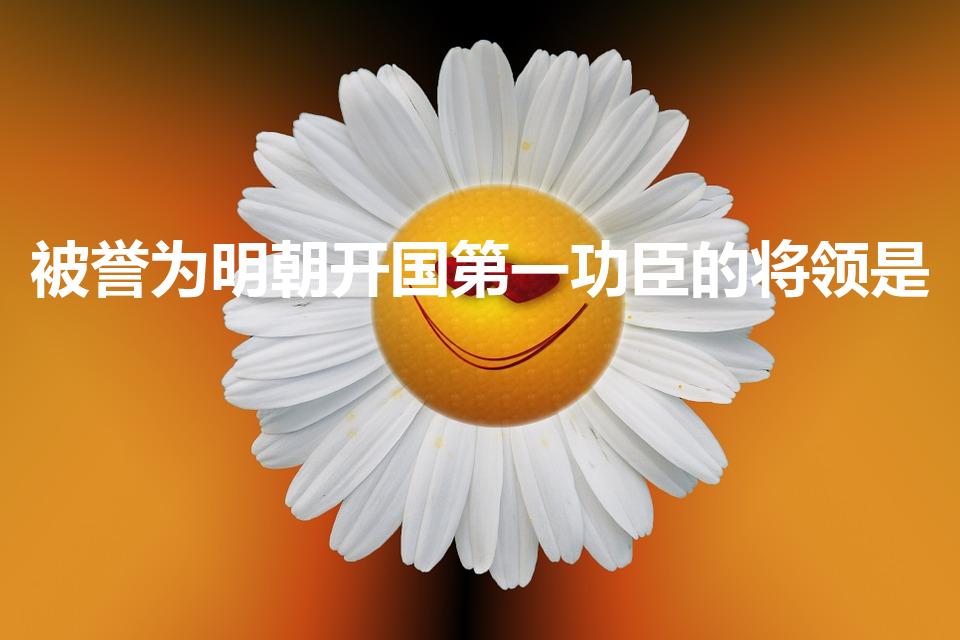 被誉为明朝开国第一功臣的将领是（明朝开国第一功臣是谁）
