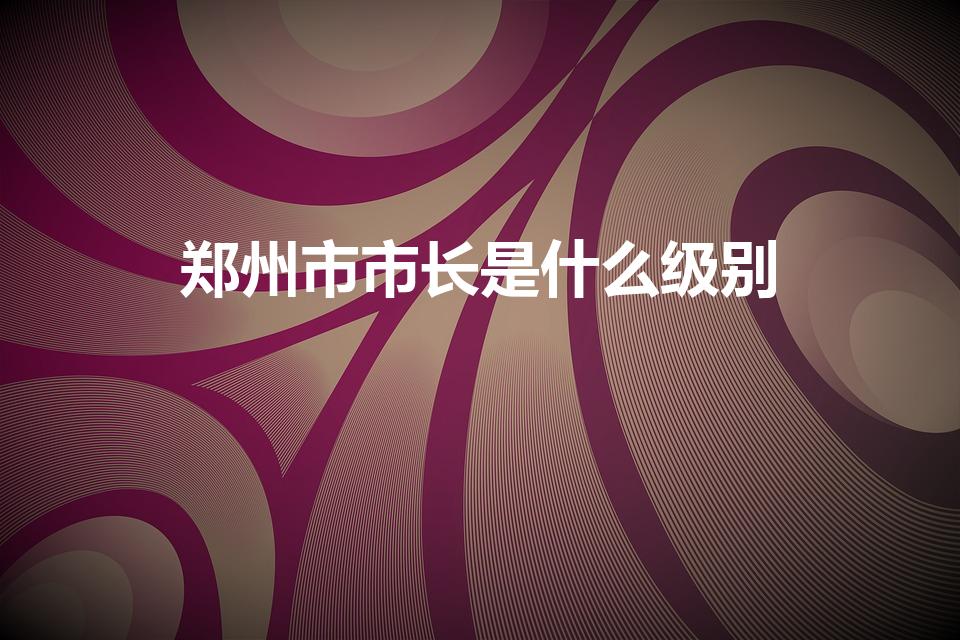 郑州市市长是什么级别（郑州市长级别）