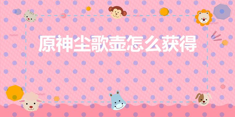 原神尘歌壶怎么获得（尘歌壶怎么获得）