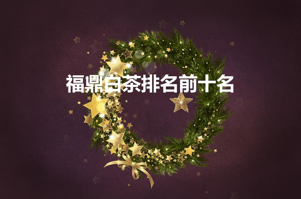 福鼎白茶排名前十名（福鼎白茶十大高端品牌排行榜）