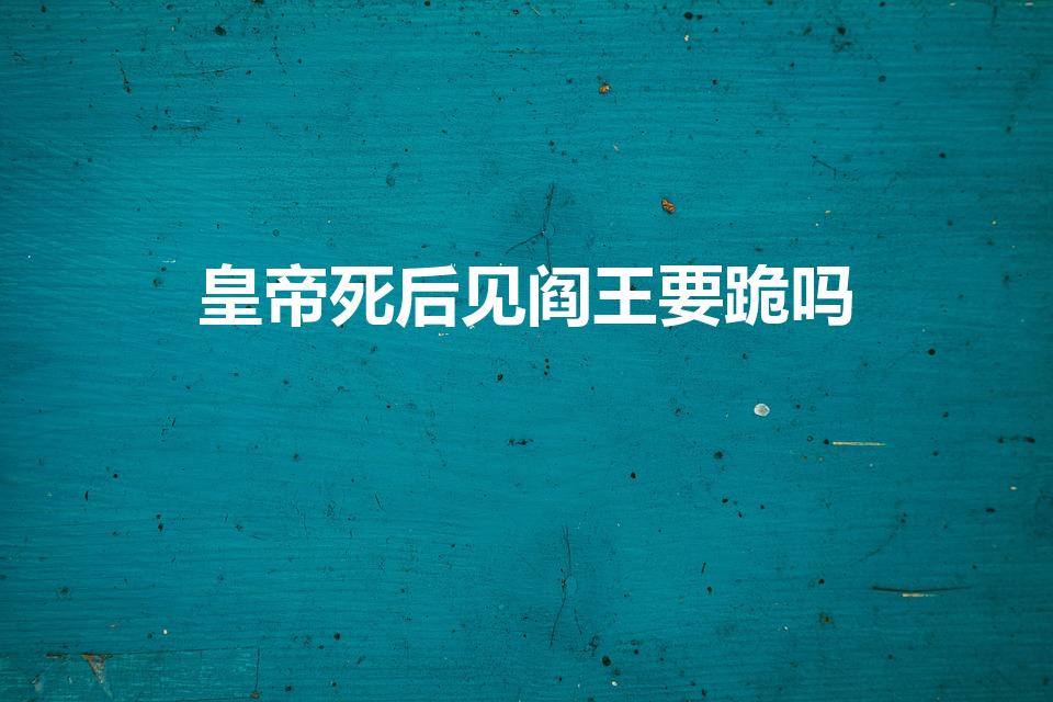 皇帝死后见阎王要跪吗（古代皇帝死后见阎王不）