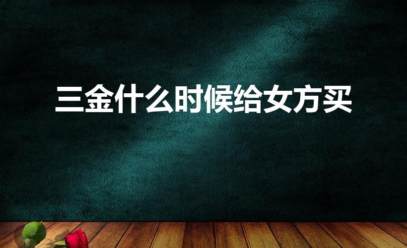 三金什么时候给女方买（结婚三金什么时候给女方买）