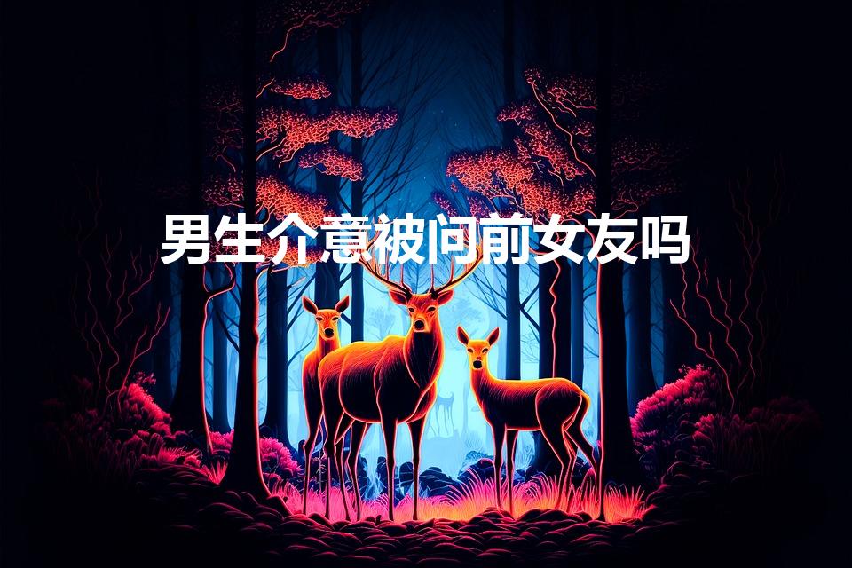 男生介意被问前女友吗（男生为什么不喜欢被问前任）