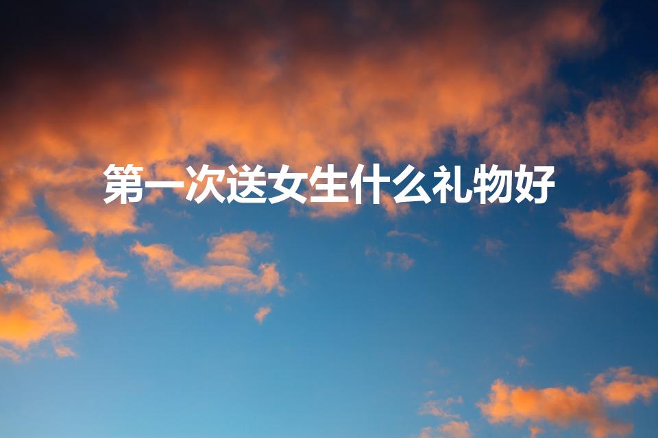 第一次送女生什么礼物好（第一次送礼物给女生送什么好）