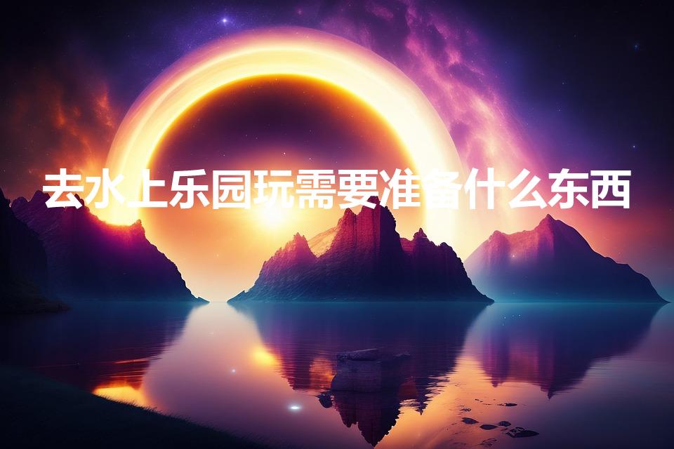 去水上乐园玩需要准备什么东西（水上乐园必带清单）