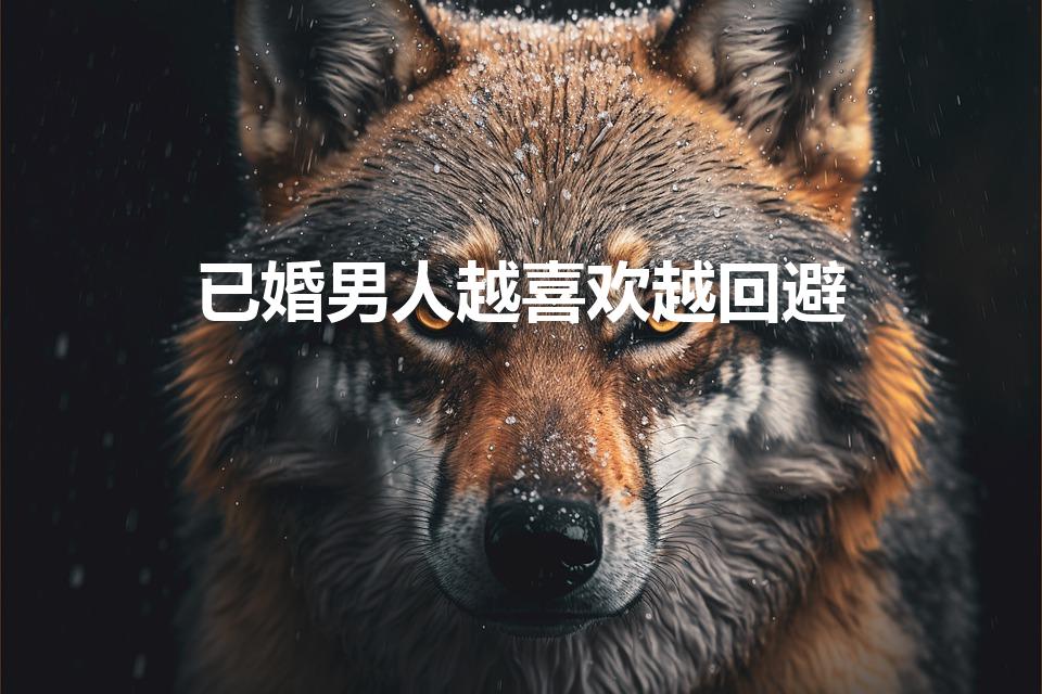 已婚男人越喜欢越回避（已婚男人越爱越躲避）