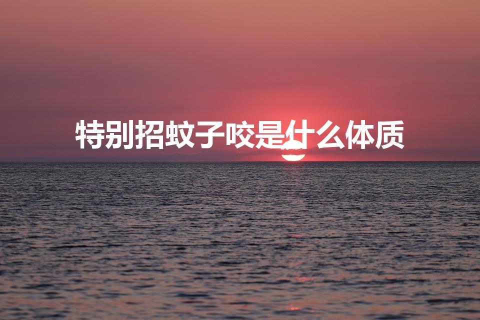 特别招蚊子咬是什么体质（什么样的体质容易被蚊子叮咬）