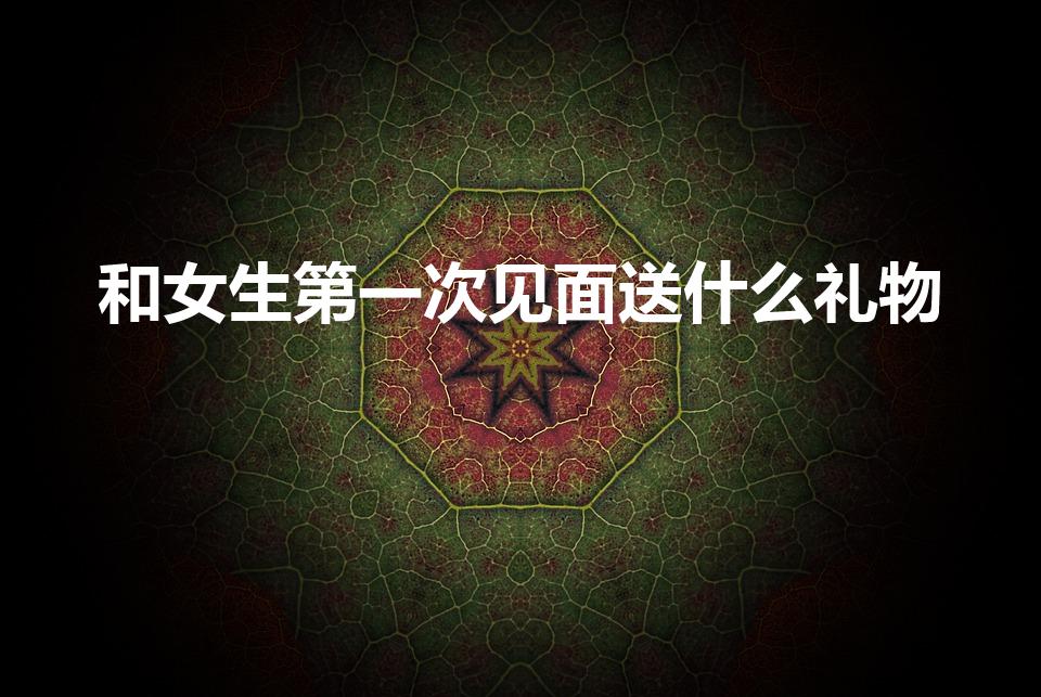 和女生第一次见面送什么礼物（第一次见女生送什么礼物合适）
