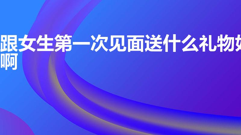 跟女生第一次见面送什么礼物好啊（刚接触送女孩什么礼物）