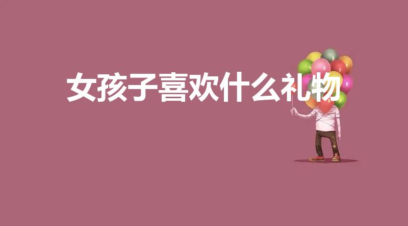 女孩子喜欢什么礼物（女孩子都喜欢什么礼物呢）