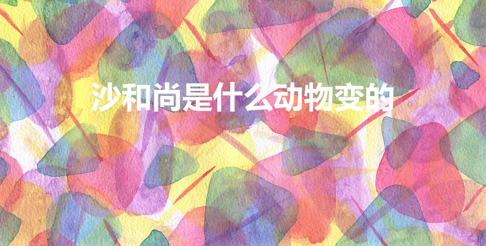 沙和尚是什么动物变的（西游记 中沙僧是什么动物变成的）