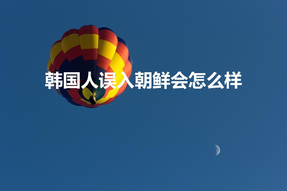 韩国人误入朝鲜会怎么样（韩国人去朝鲜会被枪毙吗）