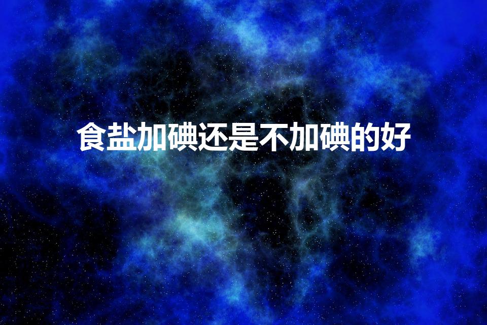 食盐加碘还是不加碘的好（无碘盐好还是加碘盐好）