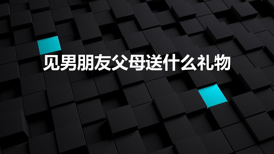 见男朋友父母送什么礼物（初次见男朋友的父母送什么礼物好）