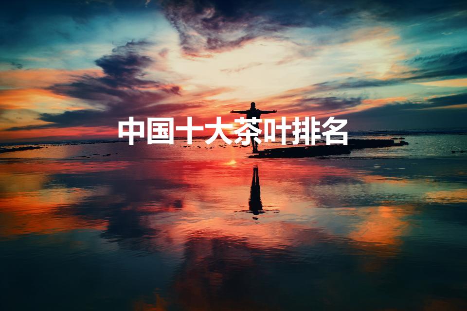 中国十大茶叶排名（中国茶叶品牌十大排名有哪些）