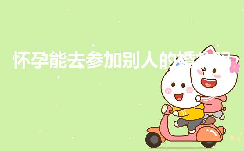 怀孕能去参加别人的婚礼吗（孕妇可以参加朋友婚礼吗）