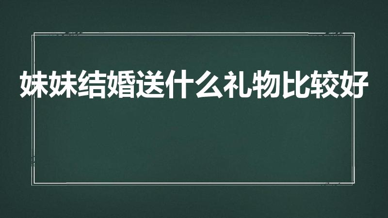 妹妹结婚送什么礼物比较好（妹妹要结婚了,送什么礼物好呢）