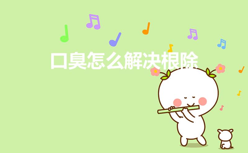 口臭怎么解决根除（口臭怎么办该怎样消除）