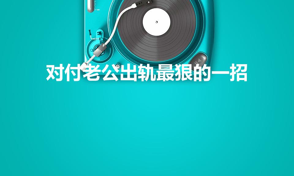 对付老公出轨最狠的一招（老公出轨了怎么办最好的解决办法）