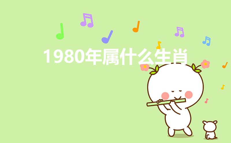 1980年属什么生肖（1980年出生属啥生肖）