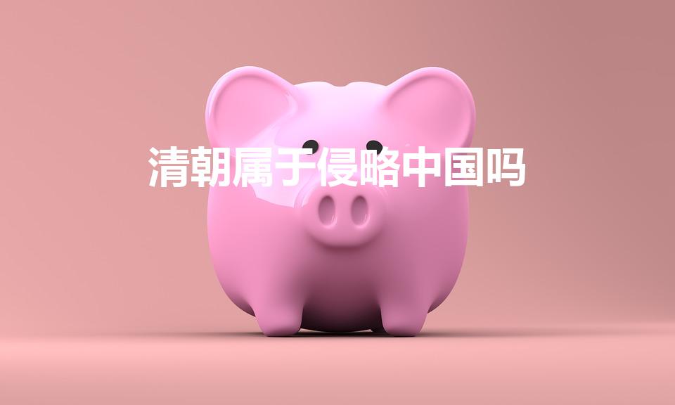 清朝属于侵略中国吗（清朝时期算是侵略吗）