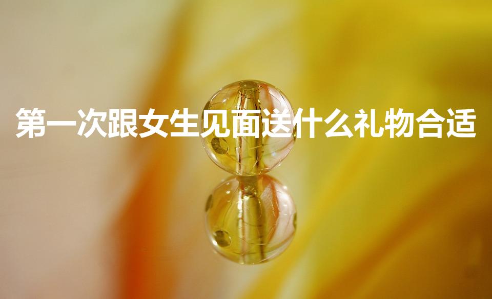 第一次跟女生见面送什么礼物合适（刚接触送女孩什么礼物）