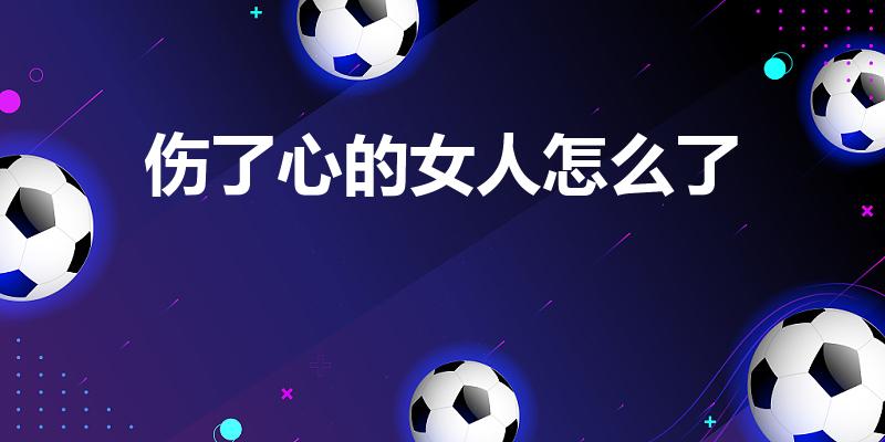 伤了心的女人怎么了（受了伤的女人怎么了歌词）