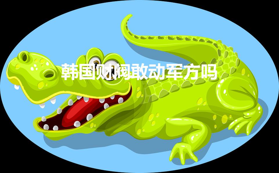 韩国财阀敢动军方吗（韩国财阀为什么不敢动中国人）