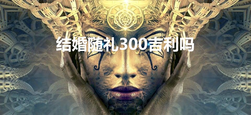 结婚随礼300吉利吗（随礼300的寓意）