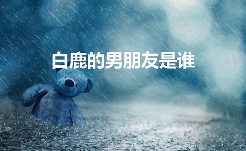 白鹿的男朋友是谁（白鹿和蔡徐坤恋情是真的吗）