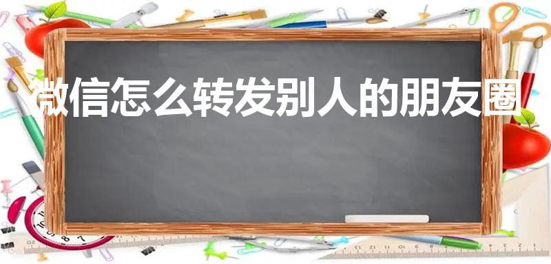 微信怎么转发别人的朋友圈（如何转发别人微信朋友圈）