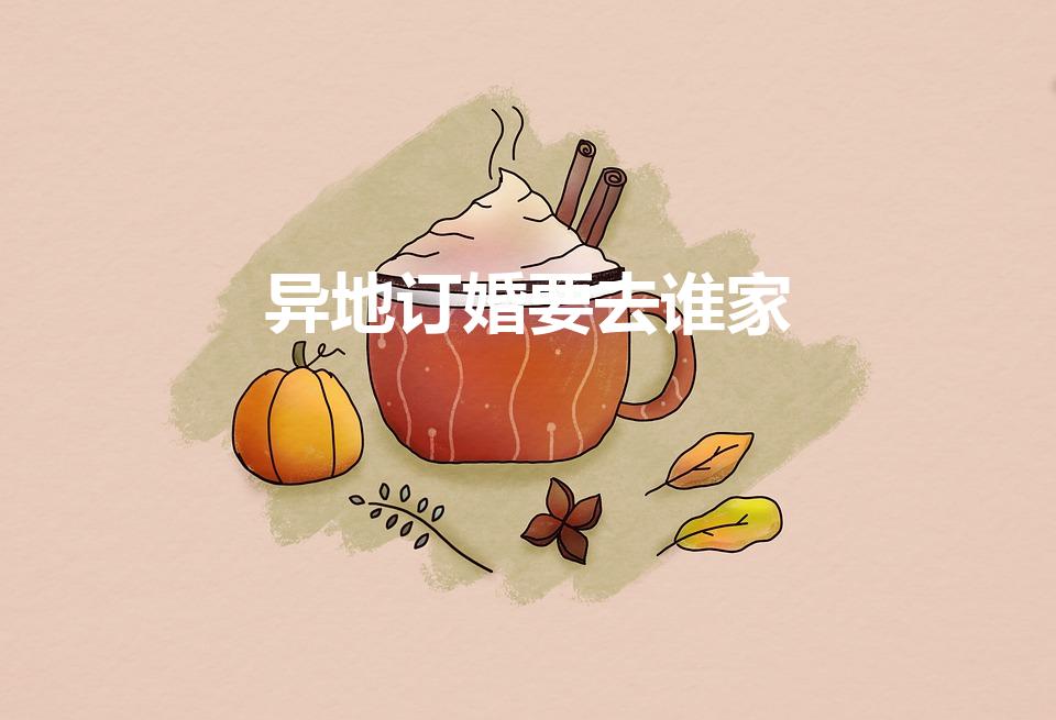 异地订婚要去谁家（异地订婚要去谁家 4种方案）