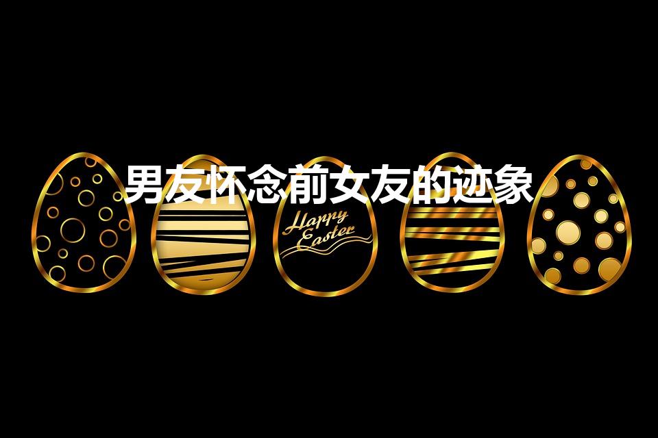 男友怀念前女友的迹象（男朋友对前女友念念不忘的表现）
