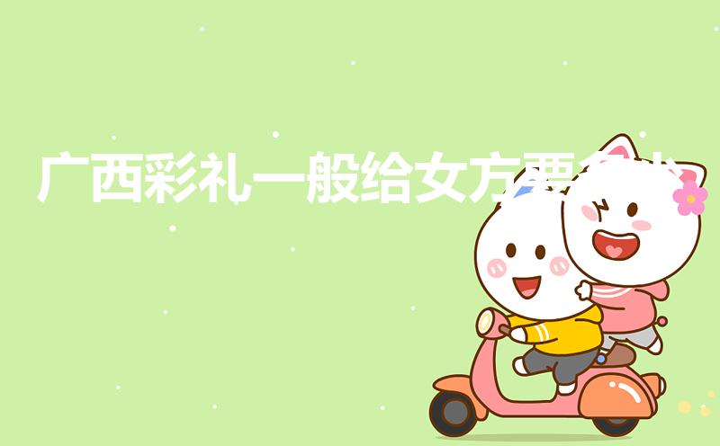 广西彩礼一般给女方要多少（广西嫁女儿收多少彩礼）