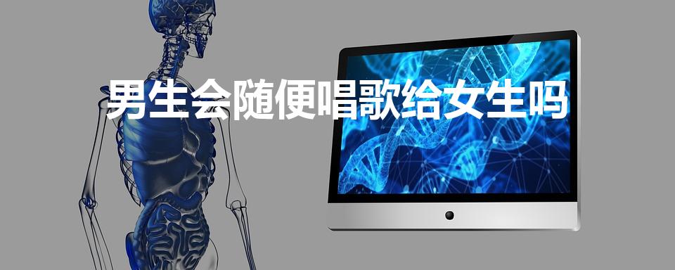 男生会随便唱歌给女生吗（男生会随便深夜给女生唱歌吗）