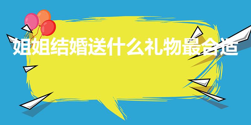 姐姐结婚送什么礼物最合适（姐姐结婚送什么礼物好呢）