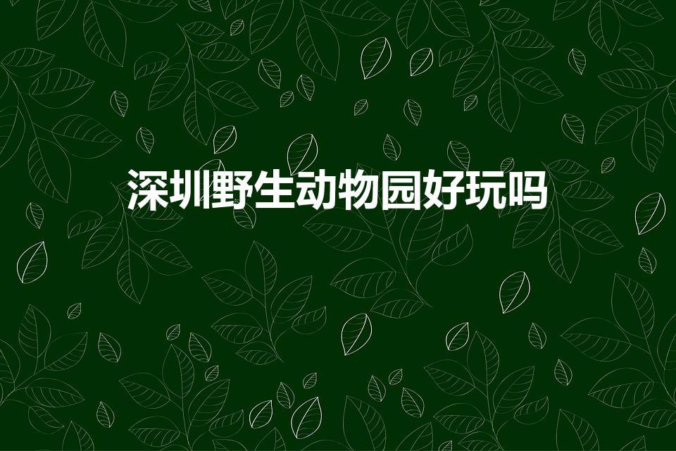 深圳野生动物园好玩吗（深圳亲子游必去的八个地方）