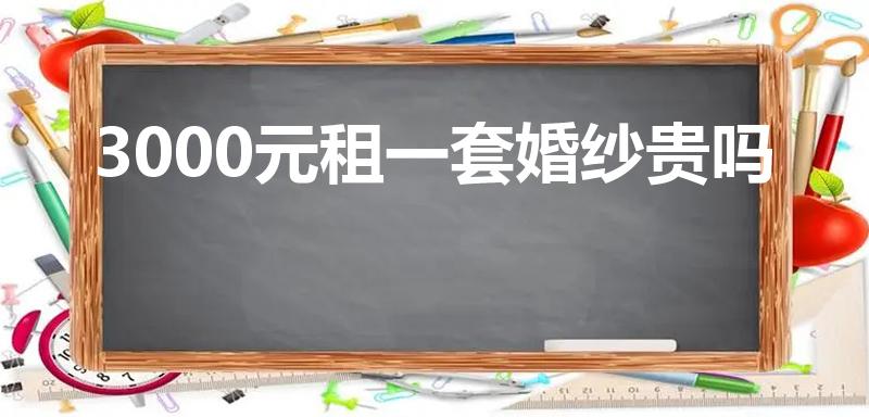 3000元租一套婚纱贵吗（租婚纱的钱是男方还是女方掏）