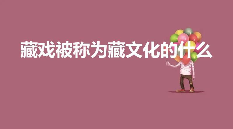 藏戏被称为藏文化的什么（藏戏被誉为藏文化的什么）