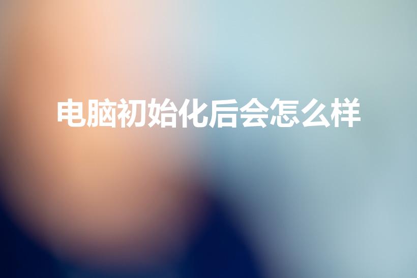 电脑初始化后会怎么样（初始化电脑会怎么样）