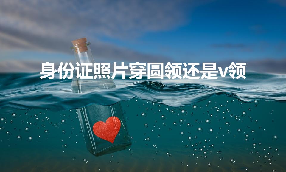身份证照片穿圆领还是v领（身份证照片要求穿什么衣服）