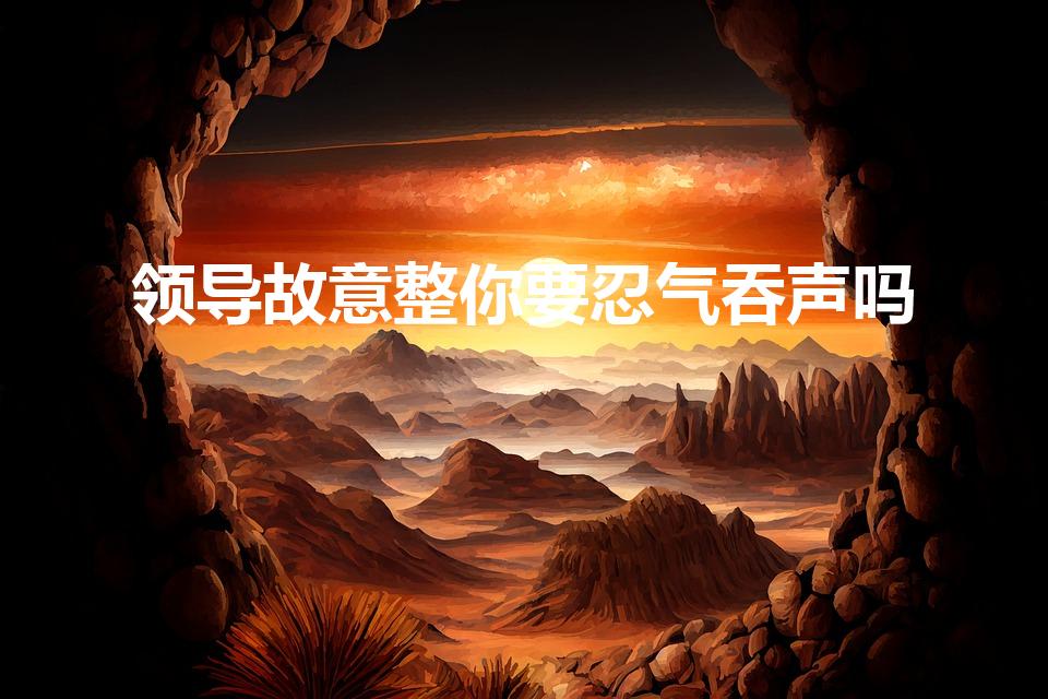 领导故意整你要忍气吞声吗（领导欺负你,如何反击）