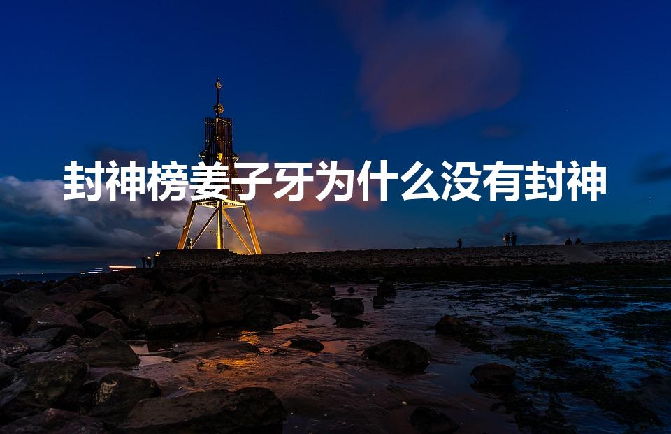 封神榜姜子牙为什么没有封神（姜子牙为什么没有封神）