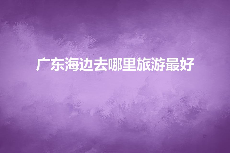 广东海边去哪里旅游最好（广东海边旅游景点有哪些）