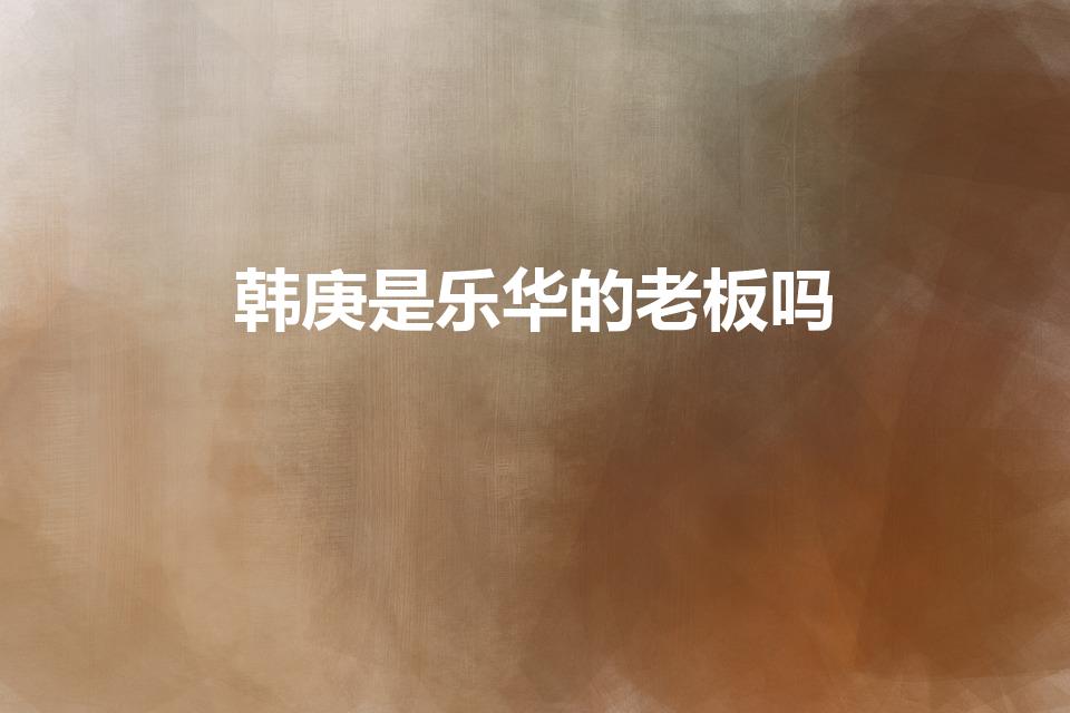 韩庚是乐华的老板吗（乐华老板是韩庚吗）