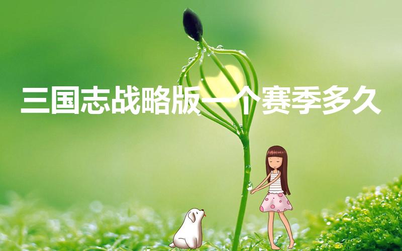 三国志战略版一个赛季多久（三国志战略版s1赛季多长时间）